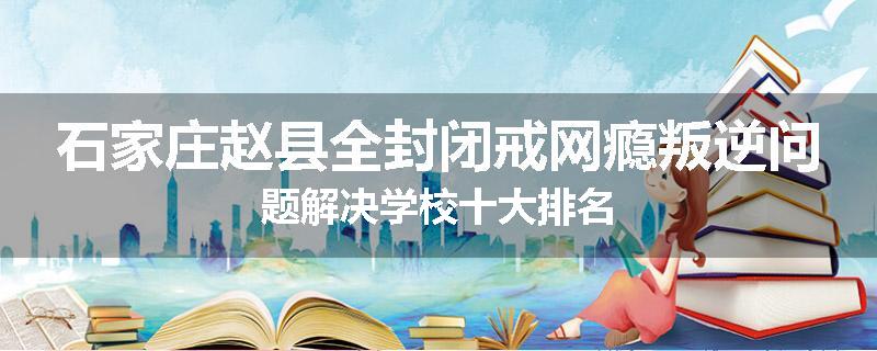 石家庄赵县全封闭戒网瘾叛逆问题解决学校十大排名
