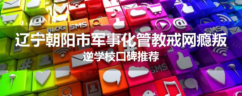 辽宁朝阳市军事化管教戒网瘾叛逆学校口碑推荐