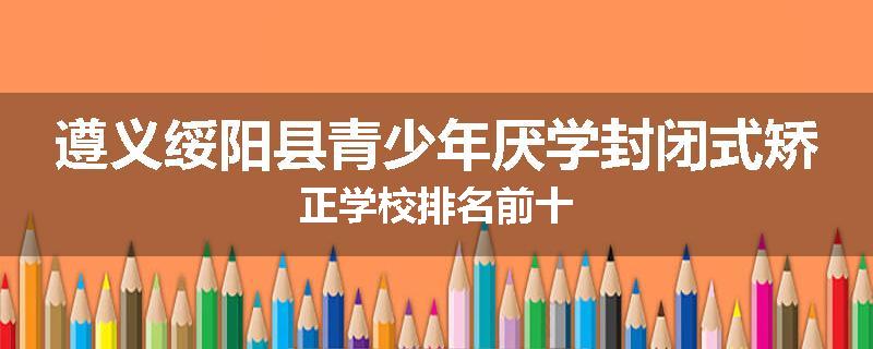 遵义绥阳县青少年厌学封闭式矫正学校排名前十
