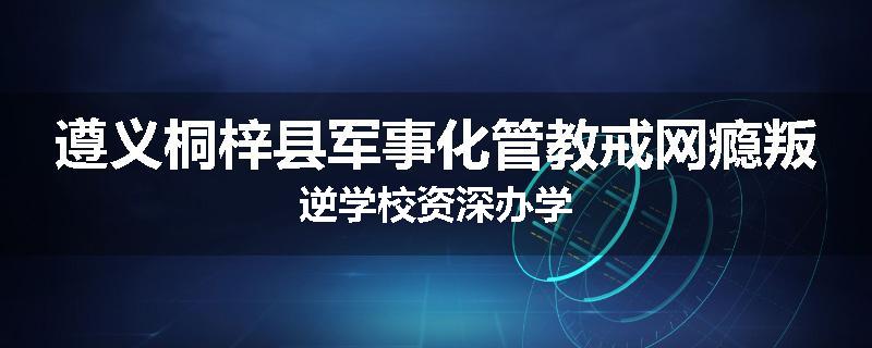 遵义桐梓县军事化管教戒网瘾叛逆学校资深办学