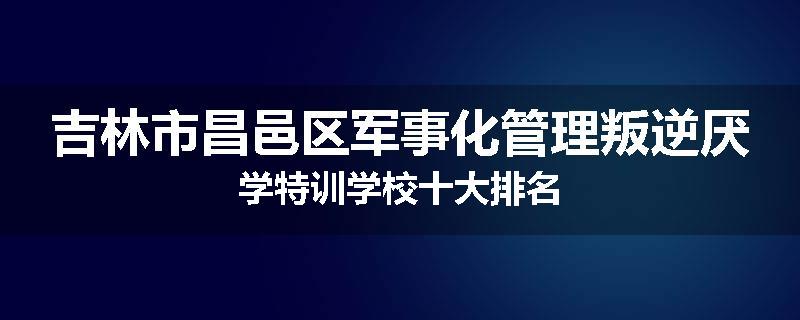 吉林市昌邑区军事化管理叛逆厌学特训学校十大排名
