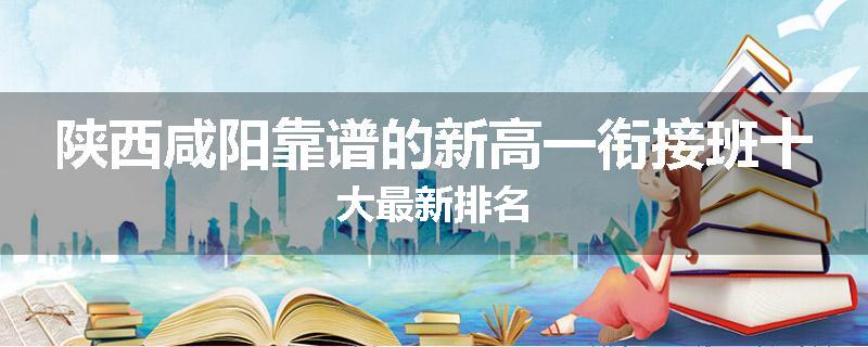 陕西咸阳靠谱的新高一衔接班十大最新排名