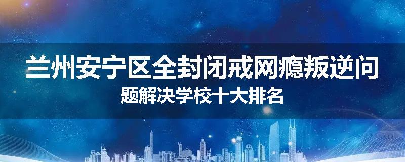 兰州安宁区全封闭戒网瘾叛逆问题解决学校十大排名