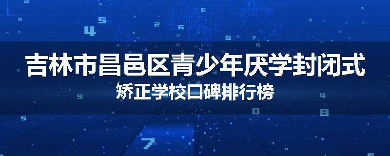 吉林市昌邑区青少年厌学封闭式矫正学校口碑排行榜