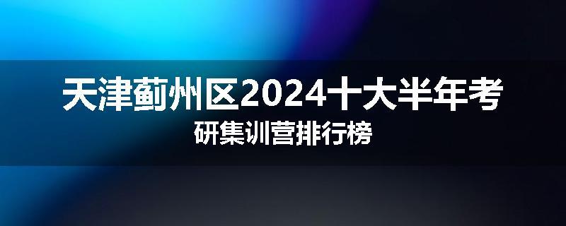 天津蓟州区2024十大半年考研集训营排行榜