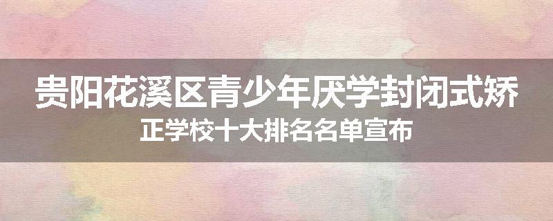 贵阳花溪区青少年厌学封闭式矫正学校十大排名名单宣布