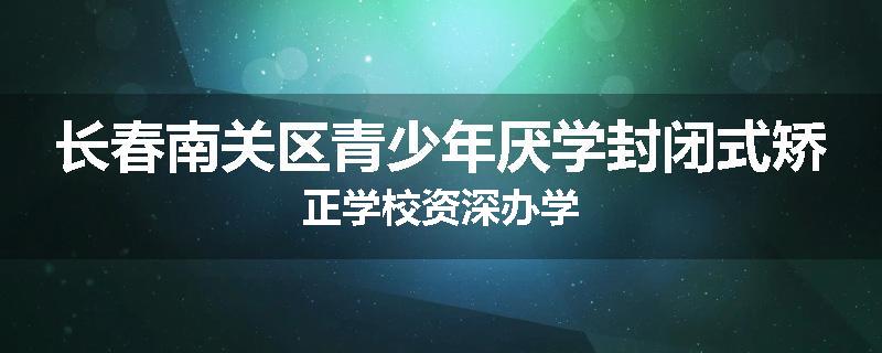 长春南关区青少年厌学封闭式矫正学校资深办学