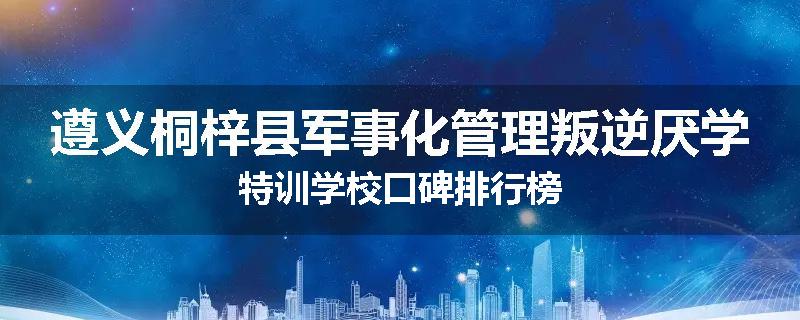 遵义桐梓县军事化管理叛逆厌学特训学校口碑排行榜