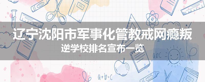 辽宁沈阳市军事化管教戒网瘾叛逆学校排名宣布一览