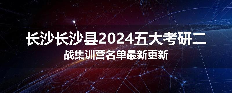 长沙长沙县2024五大考研二战集训营名单最新更新