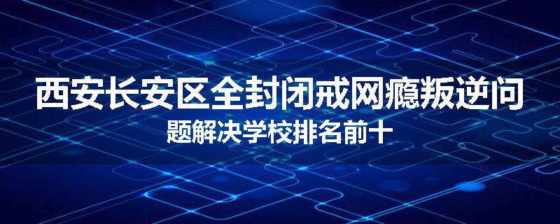 西安长安区全封闭戒网瘾叛逆问题解决学校排名前十