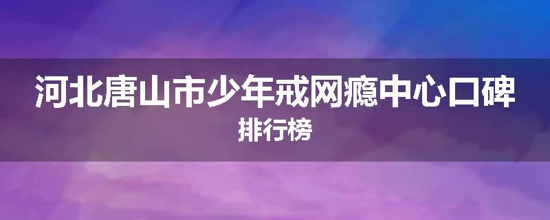 河北唐山市少年戒网瘾中心口碑排行榜
