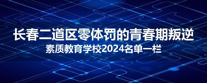 长春二道区零体罚的青春期叛逆素质教育学校2024名单一栏