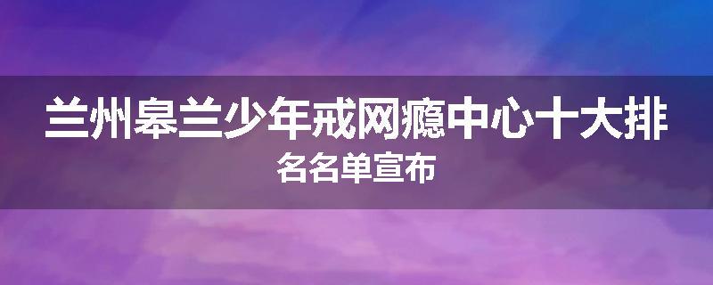 兰州皋兰少年戒网瘾中心十大排名名单宣布