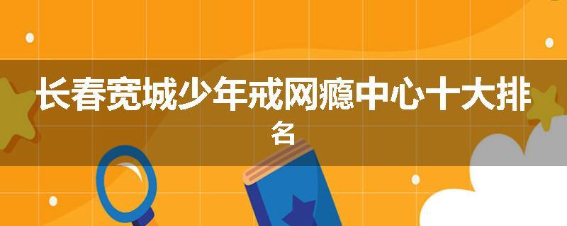 长春宽城少年戒网瘾中心十大排名
