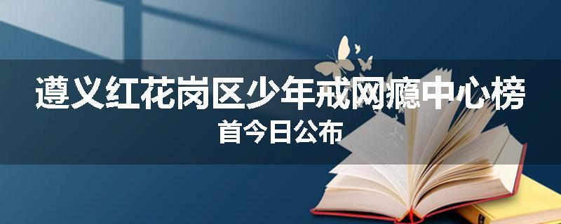 遵义红花岗区少年戒网瘾中心榜首今日公布