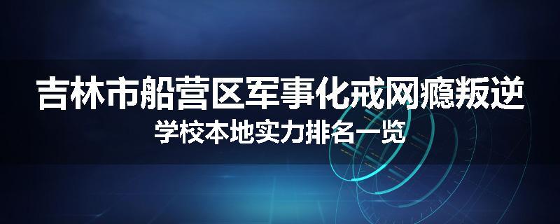 吉林市船营区军事化戒网瘾叛逆学校本地实力排名一览