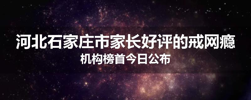 河北石家庄市家长好评的戒网瘾机构榜首今日公布