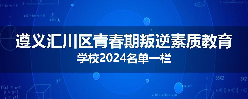 遵义汇川区青春期叛逆素质教育学校2024名单一栏