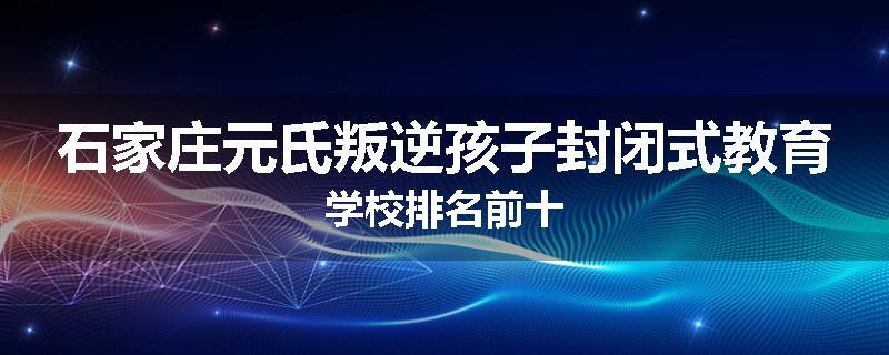 石家庄元氏叛逆孩子封闭式教育学校排名前十