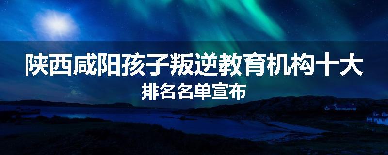 陕西咸阳孩子叛逆教育机构十大排名名单宣布