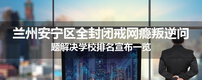 兰州安宁区全封闭戒网瘾叛逆问题解决学校排名宣布一览
