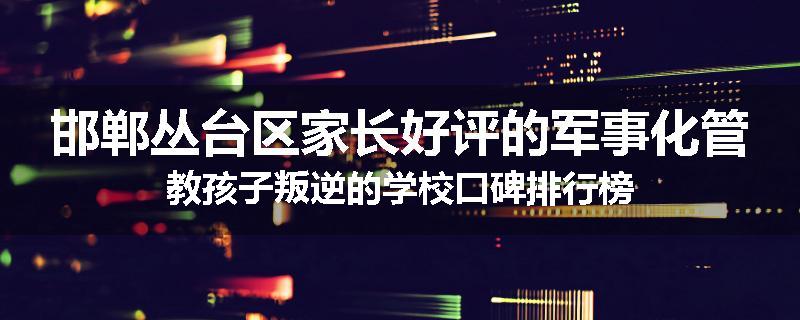 邯郸丛台区家长好评的军事化管教孩子叛逆的学校口碑排行榜