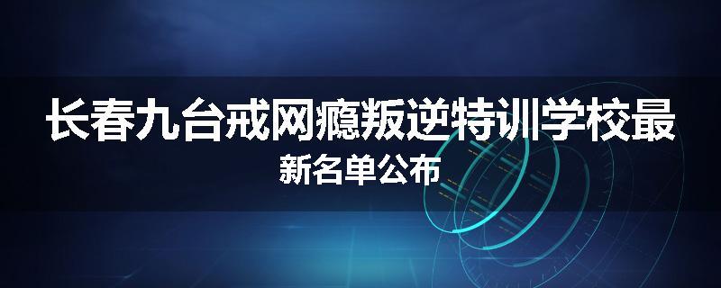 长春九台戒网瘾叛逆特训学校最新名单公布
