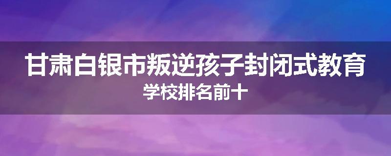 甘肃白银市叛逆孩子封闭式教育学校排名前十