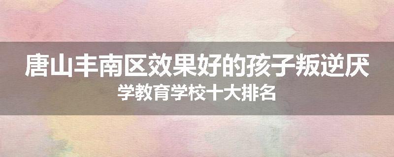 唐山丰南区效果好的孩子叛逆厌学教育学校十大排名