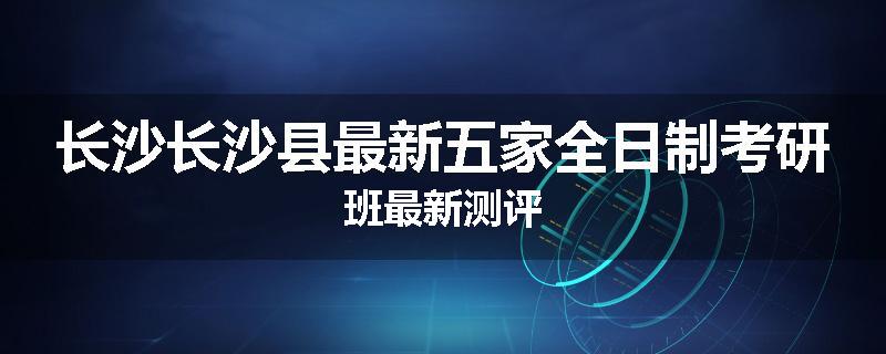 长沙长沙县最新五家全日制考研班最新测评