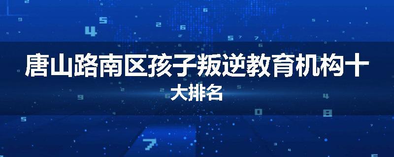 唐山路南区孩子叛逆教育机构十大排名