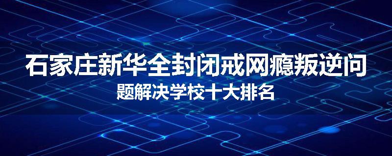 石家庄新华全封闭戒网瘾叛逆问题解决学校十大排名