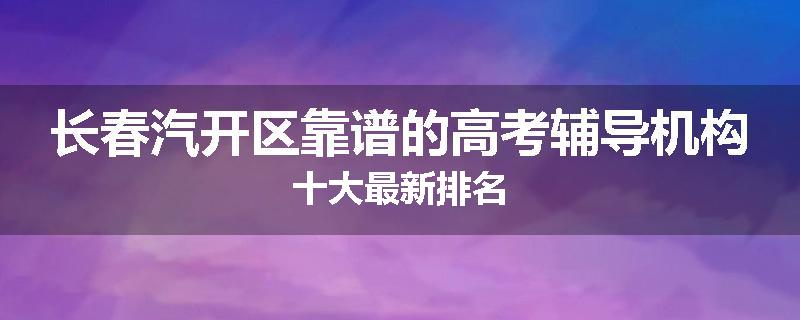 长春汽开区靠谱的高考辅导机构十大最新排名