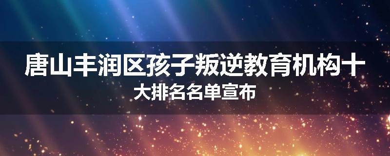 唐山丰润区孩子叛逆教育机构十大排名名单宣布
