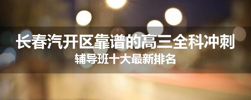 长春汽开区靠谱的高三全科冲刺辅导班十大最新排名