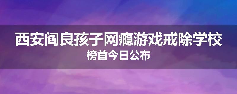 西安阎良孩子网瘾游戏戒除学校榜首今日公布