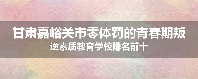 甘肃嘉峪关市零体罚的青春期叛逆素质教育学校排名前十