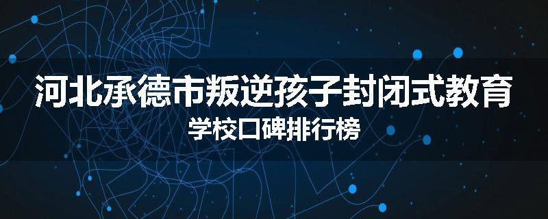 河北承德市叛逆孩子封闭式教育学校口碑排行榜