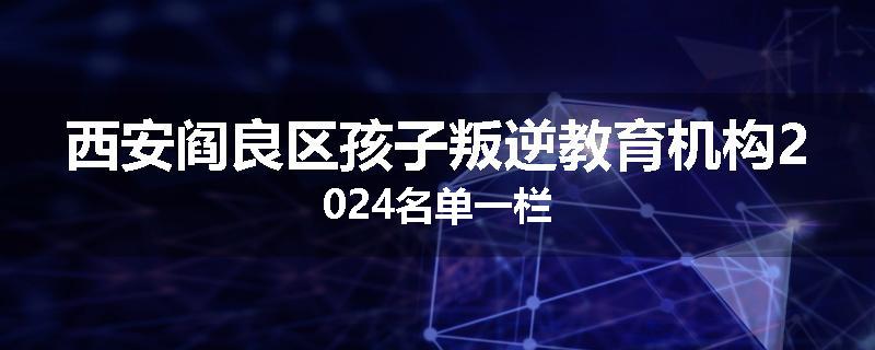 西安阎良区孩子叛逆教育机构2024名单一栏