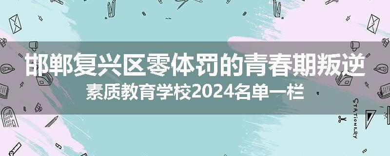 邯郸复兴区零体罚的青春期叛逆素质教育学校2024名单一栏