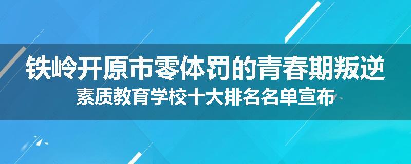 铁岭开原市零体罚的青春期叛逆素质教育学校十大排名名单宣布
