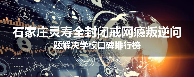 石家庄灵寿全封闭戒网瘾叛逆问题解决学校口碑排行榜