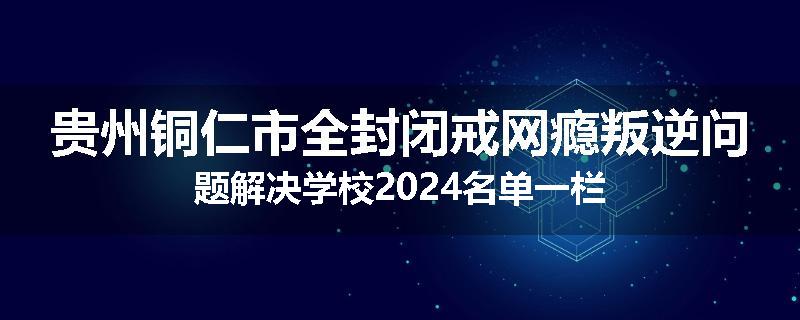贵州铜仁市全封闭戒网瘾叛逆问题解决学校2024名单一栏