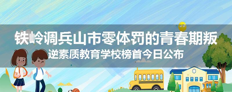 铁岭调兵山市零体罚的青春期叛逆素质教育学校榜首今日公布