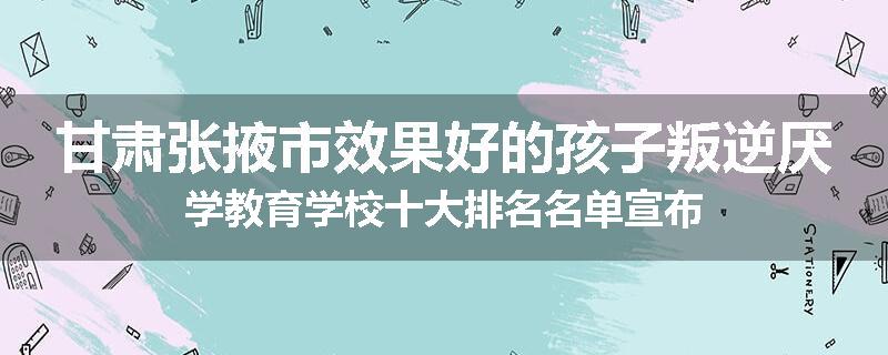 甘肃张掖市效果好的孩子叛逆厌学教育学校十大排名名单宣布