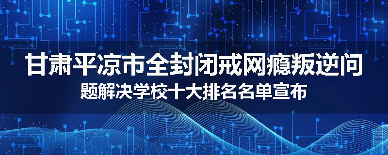 甘肃平凉市全封闭戒网瘾叛逆问题解决学校十大排名名单宣布