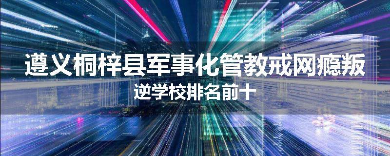 遵义桐梓县军事化管教戒网瘾叛逆学校排名前十