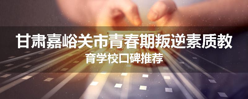甘肃嘉峪关市青春期叛逆素质教育学校口碑推荐