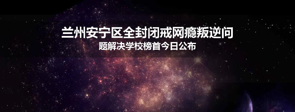 兰州安宁区全封闭戒网瘾叛逆问题解决学校榜首今日公布